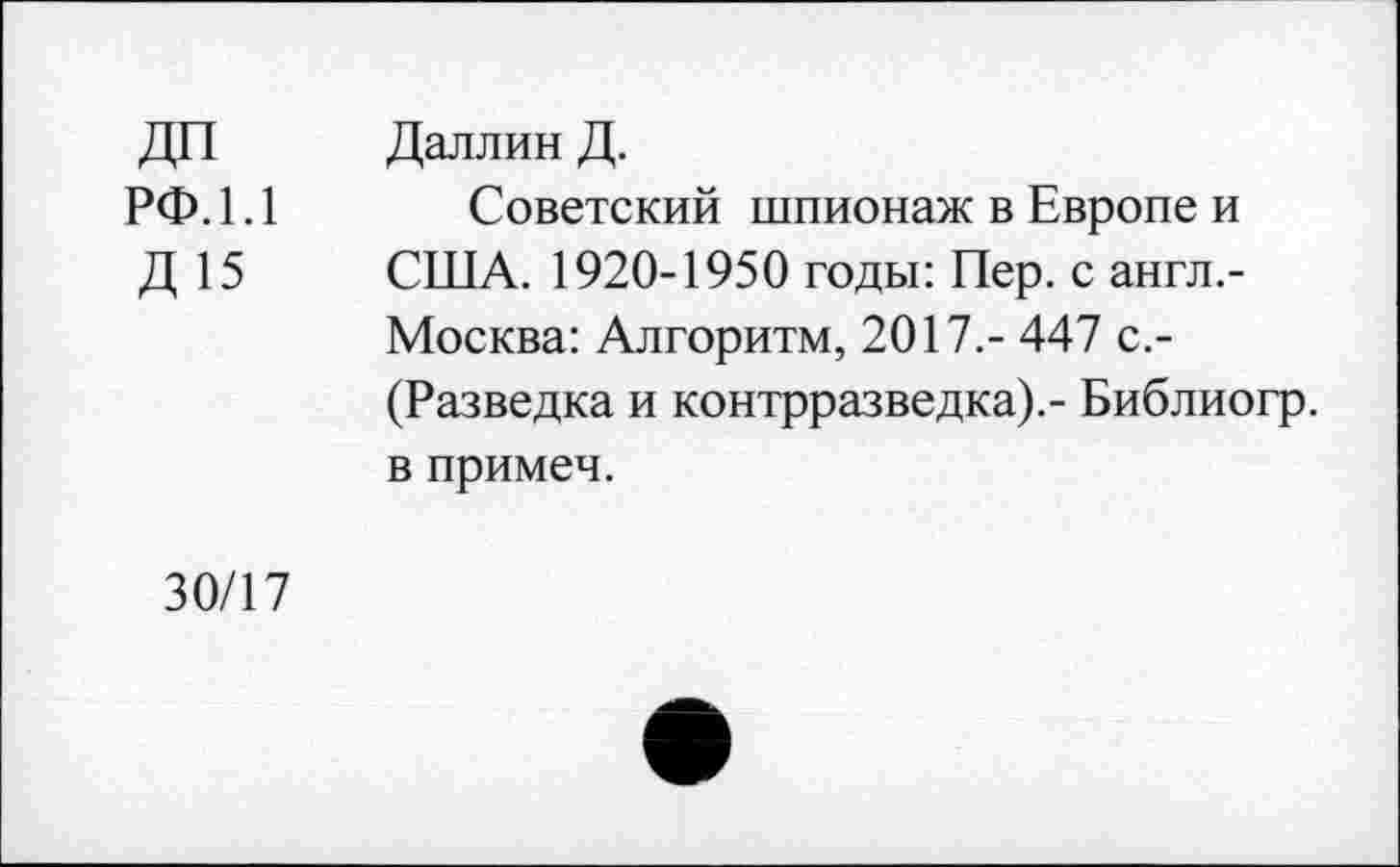 ﻿ДП рф.1.1
Д 15
Даллин Д.
Советский шпионаж в Европе и США. 1920-1950 годы: Пер. с англ.-Москва: Алгоритм, 2017.- 447 с.-(Разведка и контрразведка).- Библиогр. в примеч.
30/17